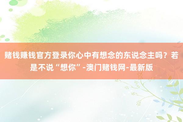 賭錢賺錢官方登錄你心中有想念的東說念主嗎？若是不說“想你”-