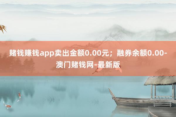 賭錢賺錢app賣出金額0.00元；融券余額0.00-澳門賭錢