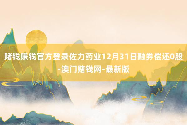賭錢賺錢官方登錄佐力藥業12月31日融券償還0股-澳門賭錢網
