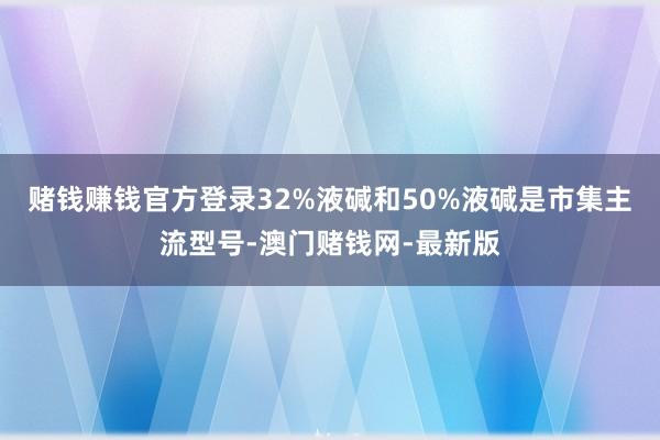 賭錢賺錢官方登錄32%液堿和50%液堿是市集主流型號(hào)-澳門賭
