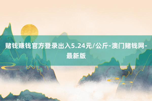 賭錢賺錢官方登錄出入5.24元/公斤-澳門賭錢網(wǎng)-最新版