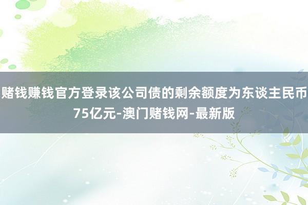 賭錢賺錢官方登錄該公司債的剩余額度為東談主民幣75億元-澳門