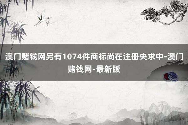 澳門賭錢網另有1074件商標尚在注冊央求中-澳門賭錢網-最新