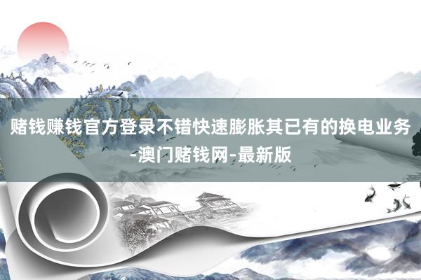 賭錢賺錢官方登錄不錯快速膨脹其已有的換電業務-澳門賭錢網-最