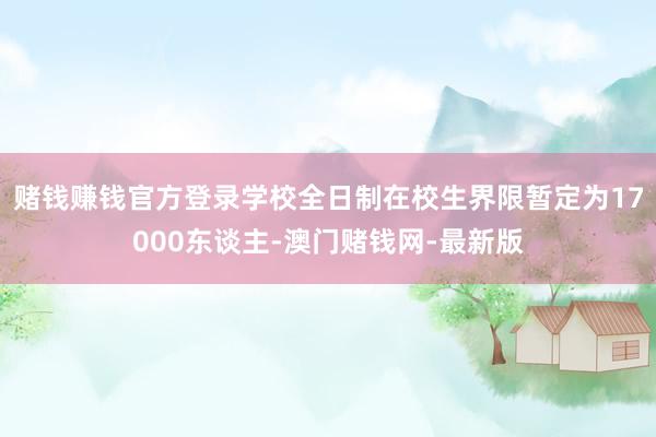 賭錢賺錢官方登錄學校全日制在校生界限暫定為17000東談主-