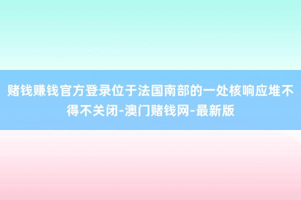 賭錢賺錢官方登錄位于法國(guó)南部的一處核響應(yīng)堆不得不關(guān)閉-澳門賭