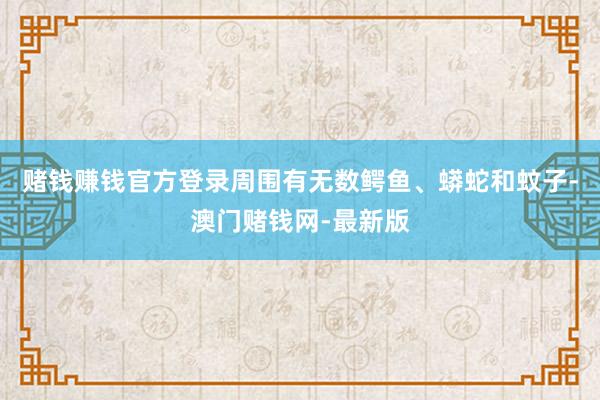 賭錢賺錢官方登錄周圍有無數(shù)鱷魚、蟒蛇和蚊子-澳門賭錢網(wǎng)-最新